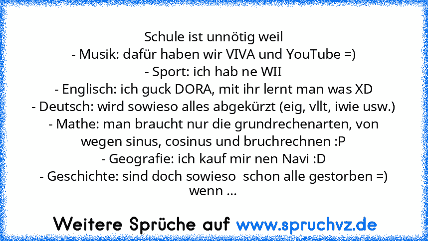 Schule ist unnötig weil
- Musik: dafür haben wir VIVA und YouTube =)
- Sport: ich hab ne WII
- Englisch: ich guck DORA, mit ihr lernt man was XD
- Deutsch: wird sowieso alles abgekürzt (eig, vllt, iwie usw.)
- Mathe: man braucht nur die grundrechenarten, von wegen sinus, cosinus und bruchrechnen :P
- Geografie: ich kauf mir nen Navi :D
- Geschichte: sind doch sowieso  schon alle gestorben =)
we...