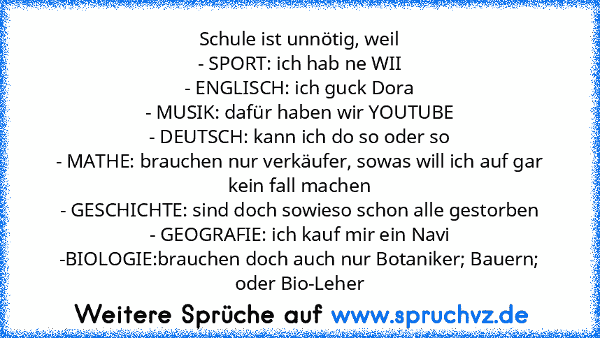 Schule ist unnötig, weil
- SPORT: ich hab ne WII
- ENGLISCH: ich guck Dora
- MUSIK: dafür haben wir YOUTUBE
- DEUTSCH: kann ich do so oder so
- MATHE: brauchen nur verkäufer, sowas will ich auf gar kein fall machen
- GESCHICHTE: sind doch sowieso schon alle gestorben
- GEOGRAFIE: ich kauf mir ein Navi
-BIOLOGIE:brauchen doch auch nur Botaniker; Bauern; oder Bio-Leher