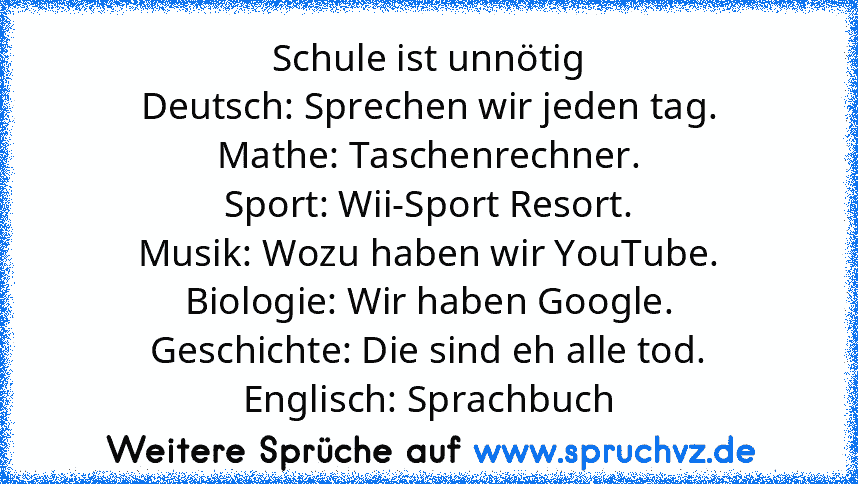 Schule ist unnötig
Deutsch: Sprechen wir jeden tag.
Mathe: Taschenrechner.
Sport: Wii-Sport Resort.
Musik: Wozu haben wir YouTube.
Biologie: Wir haben Google.
Geschichte: Die sind eh alle tod.
Englisch: Sprachbuch