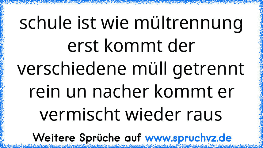 schule ist wie mültrennung erst kommt der verschiedene müll getrennt rein un nacher kommt er vermischt wieder raus