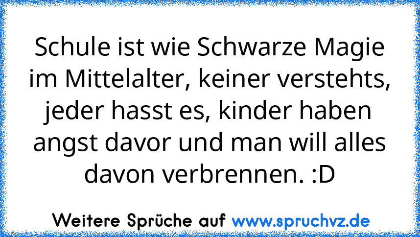 Schule ist wie Schwarze Magie im Mittelalter, keiner verstehts, jeder hasst es, kinder haben angst davor und man will alles davon verbrennen. :D