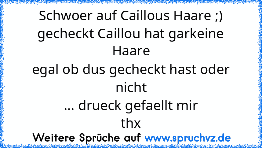 Schwoer auf Caillous Haare ;)
gecheckt Caillou hat garkeine Haare
egal ob dus gecheckt hast oder nicht
... drueck gefaellt mir
thx