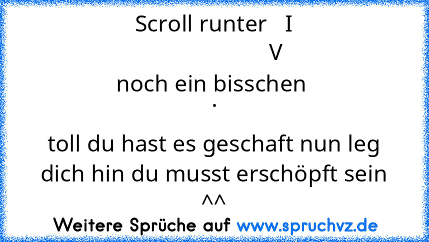 Scroll runter   I
                      V 
noch ein bisschen 
.
toll du hast es geschaft nun leg dich hin du musst erschöpft sein ^^