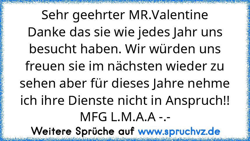 Sehr geehrter MR.Valentine
Danke das sie wie jedes Jahr uns besucht haben. Wir würden uns freuen sie im nächsten wieder zu sehen aber für dieses Jahre nehme ich ihre Dienste nicht in Anspruch!!
MFG L.M.A.A -.-