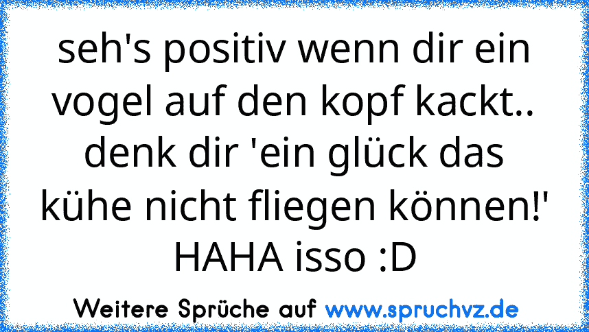 seh's positiv wenn dir ein vogel auf den kopf kackt.. denk dir 'ein glück das kühe nicht fliegen können!'
HAHA isso :D