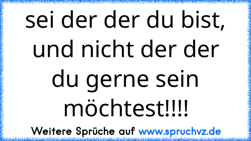 sei der der du bist, und nicht der der du gerne sein möchtest!!!!