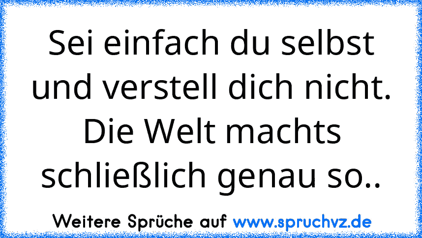 Sei einfach du selbst und verstell dich nicht.
Die Welt machts schließlich genau so..