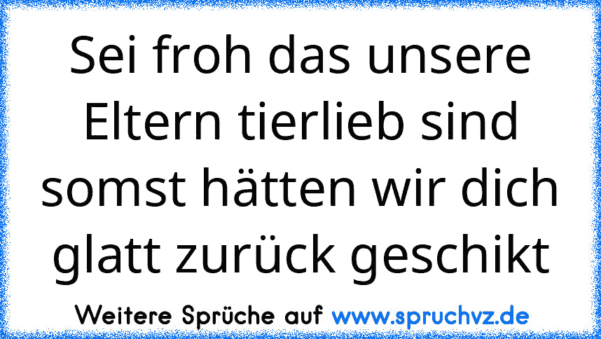 Sei froh das unsere Eltern tierlieb sind somst hätten wir dich glatt zurück geschikt