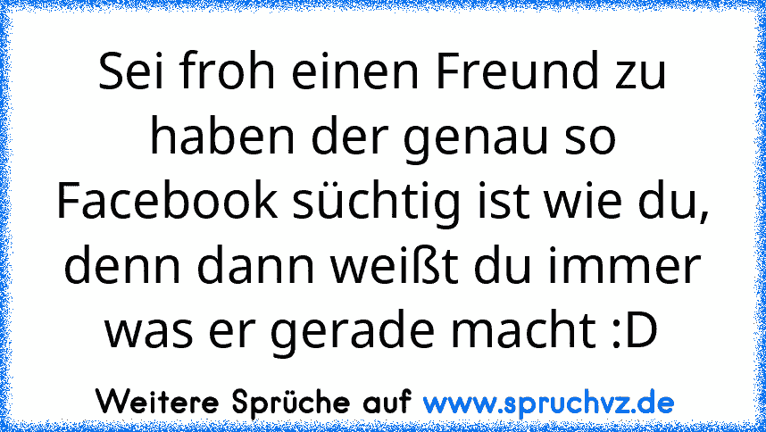 Sei froh einen Freund zu haben der genau so Facebook süchtig ist wie du, denn dann weißt du immer was er gerade macht :D