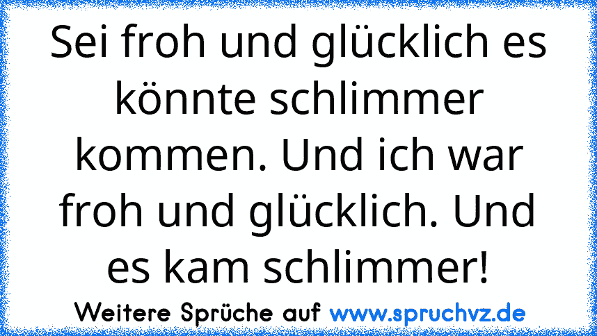 Sei froh und glücklich es könnte schlimmer kommen. Und ich war froh und glücklich. Und es kam schlimmer!