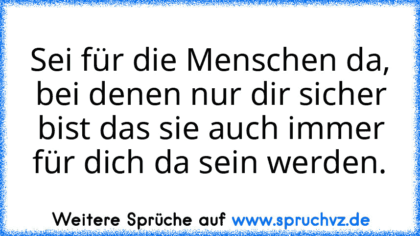 Sei für die Menschen da, bei denen nur dir sicher bist das sie auch immer für dich da sein werden.