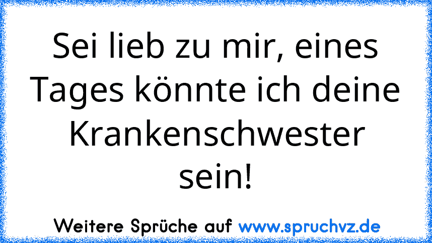 Sei lieb zu mir, eines Tages könnte ich deine Krankenschwester sein!