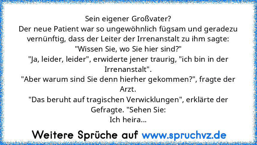 Sein eigener Großvater?
Der neue Patient war so ungewöhnlich fügsam und geradezu vernünftig, dass der Leiter der Irrenanstalt zu ihm sagte:
"Wissen Sie, wo Sie hier sind?"
"Ja, leider, leider", erwiderte jener traurig, "ich bin in der Irrenanstalt".
"Aber warum sind Sie denn hierher gekommen?", fragte der Arzt.
"Das beruht auf tragischen Verwicklungen", erklärte der Gefragte. "Sehen Sie:
Ich he...