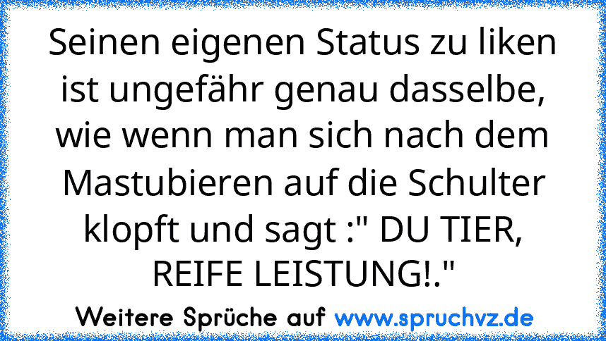 Seinen eigenen Status zu liken ist ungefähr genau dasselbe, wie wenn man sich nach dem Mastubieren auf die Schulter klopft und sagt :" DU TIER, REIFE LEISTUNG!."