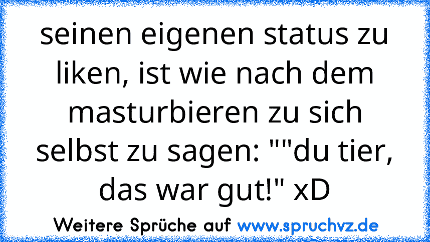 seinen eigenen status zu liken, ist wie nach dem masturbieren zu sich selbst zu sagen: ""du tier, das war gut!" xD