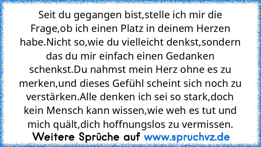 Seit du gegangen bist,stelle ich mir die Frage,ob ich einen Platz in deinem Herzen habe.Nicht so,wie du vielleicht denkst,sondern das du mir einfach einen Gedanken schenkst.Du nahmst mein Herz ohne es zu merken,und dieses Gefühl scheint sich noch zu verstärken.Alle denken ich sei so stark,doch kein Mensch kann wissen,wie weh es tut und mich quält,dich hoffnungslos zu vermissen.