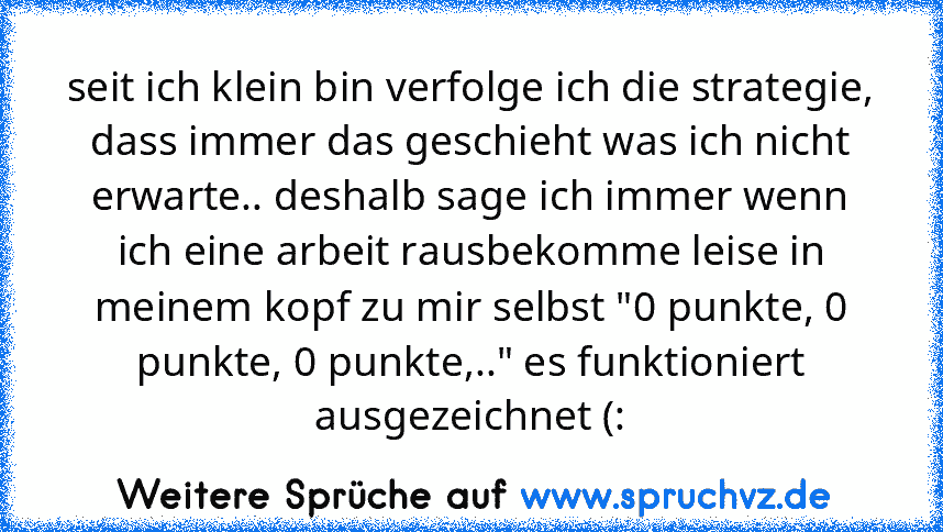 seit ich klein bin verfolge ich die strategie, dass immer das geschieht was ich nicht erwarte.. deshalb sage ich immer wenn ich eine arbeit rausbekomme leise in meinem kopf zu mir selbst "0 punkte, 0 punkte, 0 punkte,.." es funktioniert ausgezeichnet (: