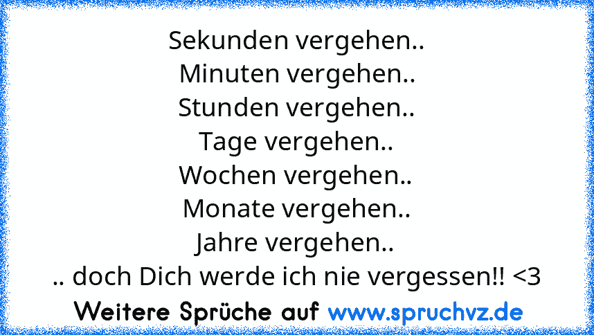 Sekunden vergehen..
Minuten vergehen..
Stunden vergehen..
Tage vergehen..
Wochen vergehen..
Monate vergehen..
Jahre vergehen..
.. doch Dich werde ich nie vergessen!! 