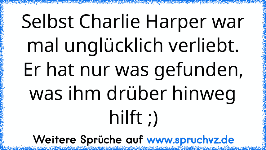 Selbst Charlie Harper war mal unglücklich verliebt. Er hat nur was gefunden, was ihm drüber hinweg hilft ;)