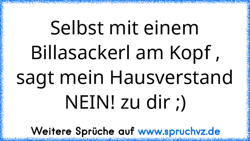 Selbst mit einem Billasackerl am Kopf , sagt mein Hausverstand NEIN! zu dir ;)