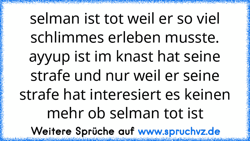 selman ist tot weil er so viel schlimmes erleben musste.
ayyup ist im knast hat seine strafe und nur weil er seine strafe hat interesiert es keinen mehr ob selman tot ist