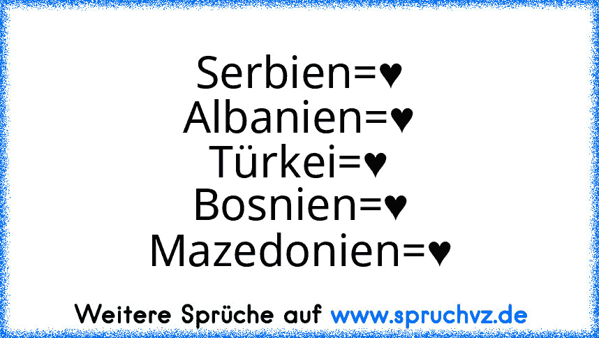 Serbien=♥
Albanien=♥
Türkei=♥
Bosnien=♥
Mazedonien=♥