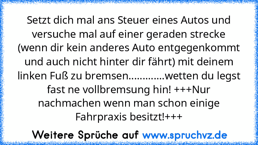 Setzt dich mal ans Steuer eines Autos und versuche mal auf einer geraden strecke (wenn dir kein anderes Auto entgegenkommt und auch nicht hinter dir fährt) mit deinem linken Fuß zu bremsen.............wetten du legst fast ne vollbremsung hin! +++Nur nachmachen wenn man schon einige Fahrpraxis besitzt!+++