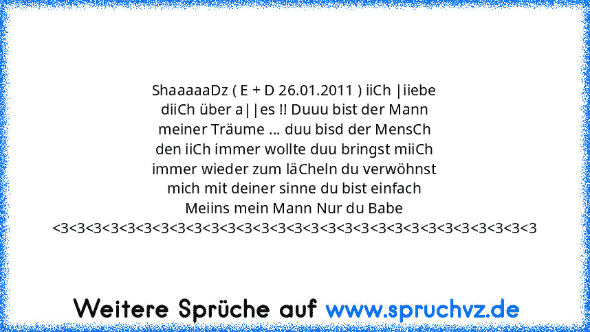 ShaaaaaDz ( E + D 26.01.2011 ) iiCh |iiebe diiCh über a||es !! Duuu bist der Mann meiner Träume ... duu bisd der MensCh den iiCh immer wollte duu bringst miiCh immer wieder zum läCheln du verwöhnst mich mit deiner sinne du bist einfach Meiins mein Mann Nur du Babe 