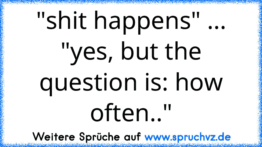 "shit happens" ... "yes, but the question is: how often.."