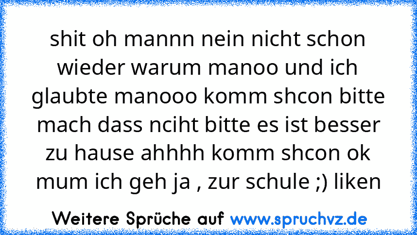 shit oh mannn nein nicht schon wieder warum manoo und ich glaubte manooo komm shcon bitte mach dass nciht bitte es ist besser zu hause ahhhh komm shcon ok mum ich geh ja , zur schule ;) liken