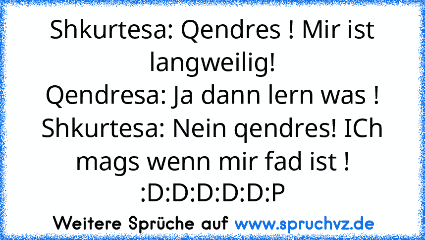 Shkurtesa: Qendres ! Mir ist langweilig!
Qendresa: Ja dann lern was !
Shkurtesa: Nein qendres! ICh mags wenn mir fad ist !
:D:D:D:D:D:P