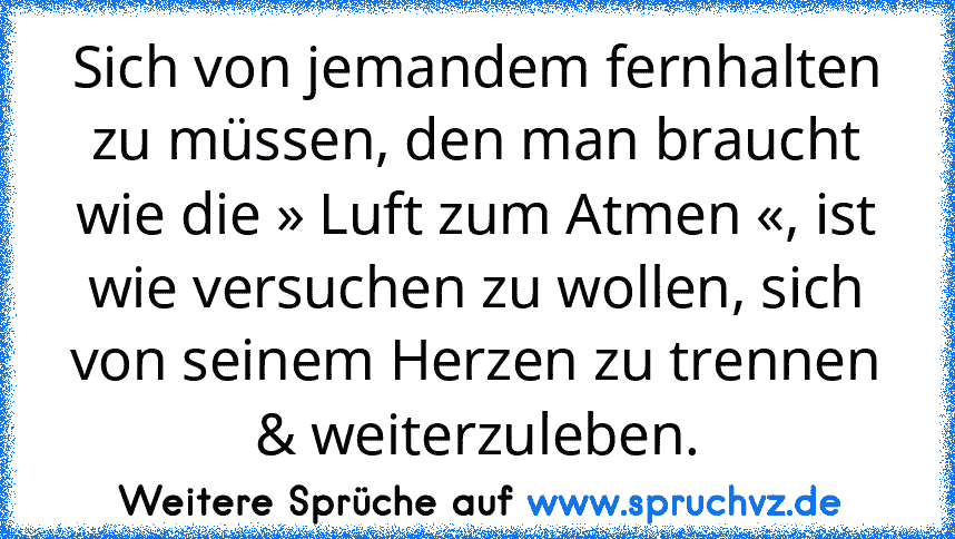 Sich von jemandem fernhalten zu müssen, den man braucht wie die » Luft zum Atmen «, ist wie versuchen zu wollen, sich von seinem Herzen zu trennen & weiterzuleben.