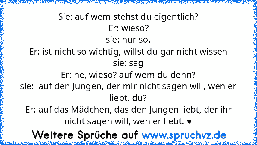 Sie: auf wem stehst du eigentlich?
Er: wieso?
sie: nur so.
Er: ist nicht so wichtig, willst du gar nicht wissen
sie: sag
Er: ne, wieso? auf wem du denn?
sie:  auf den Jungen, der mir nicht sagen will, wen er liebt. du?
Er: auf das Mädchen, das den Jungen liebt, der ihr nicht sagen will, wen er liebt. ♥