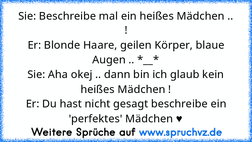 Sie: Beschreibe mal ein heißes Mädchen .. !
Er: Blonde Haare, geilen Körper, blaue Augen .. *__*
Sie: Aha okej .. dann bin ich glaub kein heißes Mädchen !
Er: Du hast nicht gesagt beschreibe ein 'perfektes' Mädchen ♥