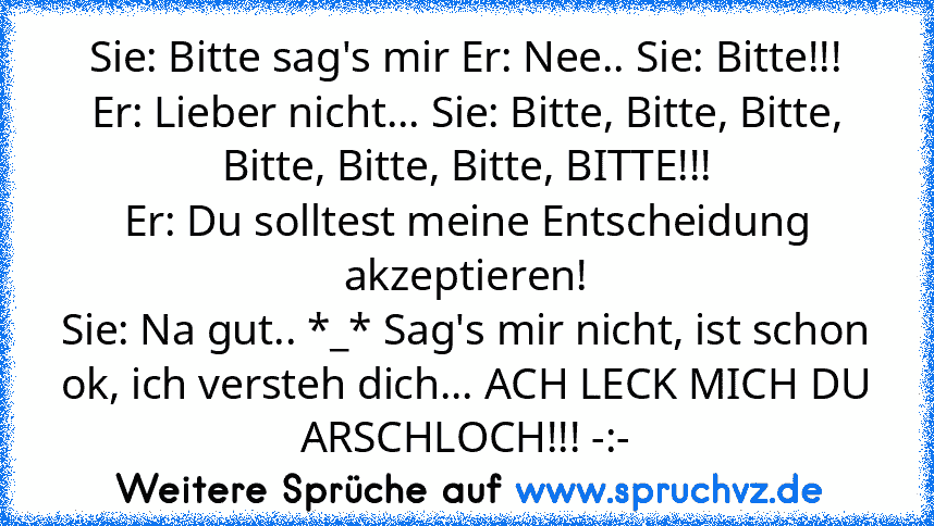 Sie: Bitte sag's mir Er: Nee.. Sie: Bitte!!! Er: Lieber nicht... Sie: Bitte, Bitte, Bitte, Bitte, Bitte, Bitte, BITTE!!!
Er: Du solltest meine Entscheidung akzeptieren!
Sie: Na gut.. *_* Sag's mir nicht, ist schon ok, ich versteh dich... ACH LECK MICH DU ARSCHLOCH!!! -:-