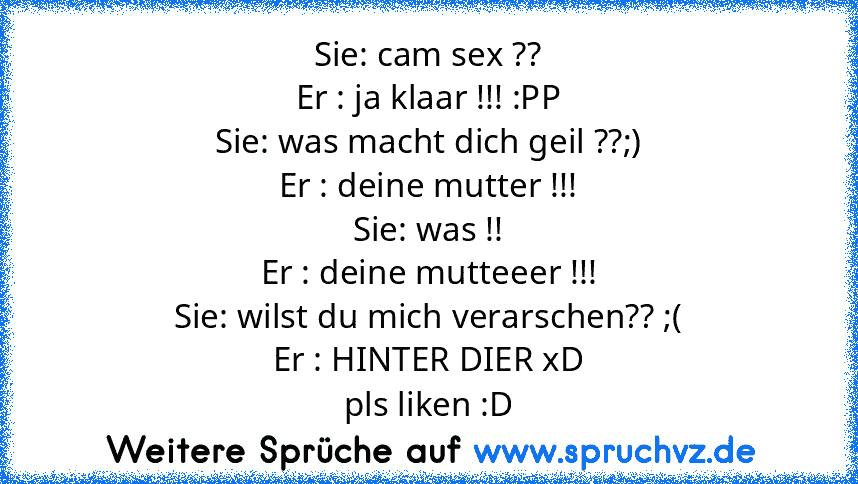 Sie: cam sex ??
Er : ja klaar !!! :PP
Sie: was macht dich geil ??;)
Er : deine mutter !!!
Sie: was !!
Er : deine mutteeer !!!
Sie: wilst du mich verarschen?? ;(
Er : HINTER DIER xD
pls liken :D