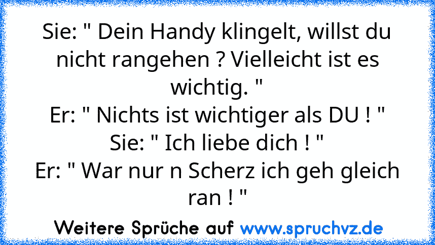 Sie: " Dein Handy klingelt, willst du nicht rangehen ? Vielleicht ist es wichtig. "
Er: " Nichts ist wichtiger als DU ! "
Sie: " Ich liebe dich ! "
Er: " War nur n Scherz ich geh gleich ran ! "