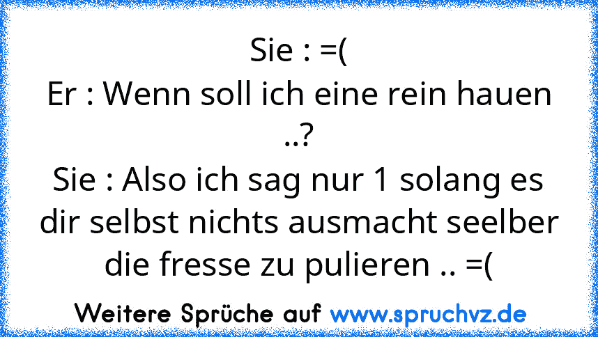 Sie : =(
Er : Wenn soll ich eine rein hauen ..?
Sie : Also ich sag nur 1 solang es dir selbst nichts ausmacht seelber die fresse zu pulieren .. =(