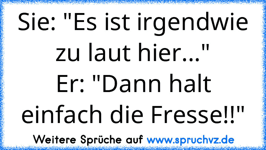 Sie: "Es ist irgendwie zu laut hier..."
Er: "Dann halt einfach die Fresse!!"