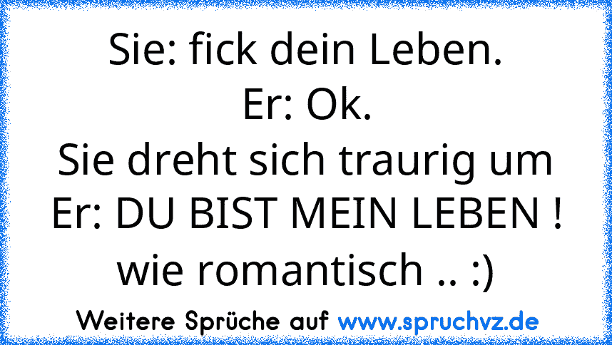 Sie: fick dein Leben.
Er: Ok.
Sie dreht sich traurig um
Er: DU BIST MEIN LEBEN !
wie romantisch .. :)