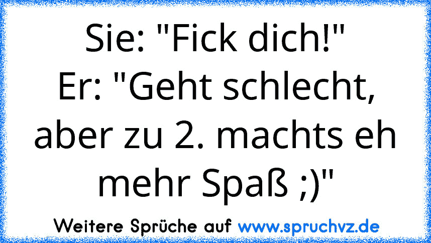 Sie: "Fick dich!"
Er: "Geht schlecht, aber zu 2. machts eh mehr Spaß ;)"