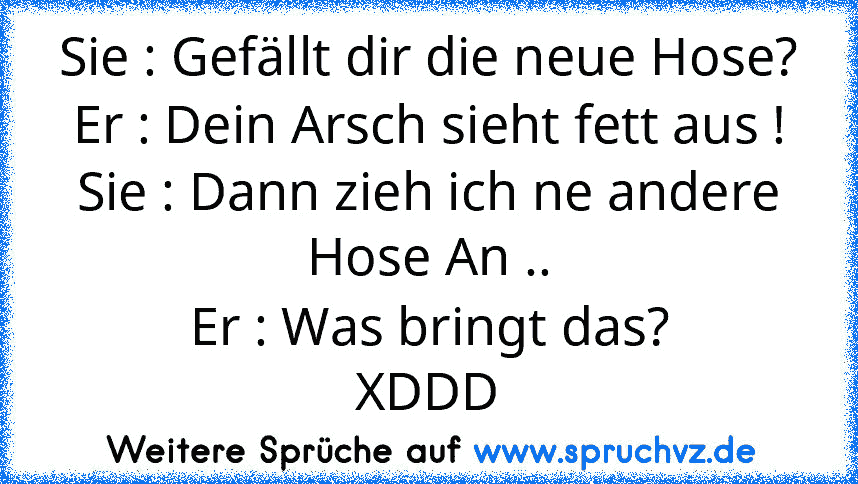 Sie : Gefällt dir die neue Hose?
Er : Dein Arsch sieht fett aus !
Sie : Dann zieh ich ne andere Hose An ..
Er : Was bringt das?
XDDD