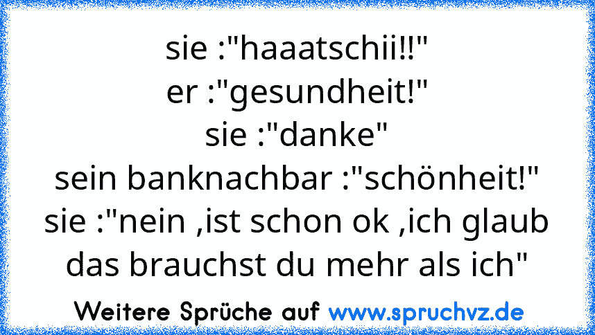 sie :"haaatschii!!"
er :"gesundheit!"
sie :"danke"
sein banknachbar :"schönheit!"
sie :"nein ,ist schon ok ,ich glaub das brauchst du mehr als ich"