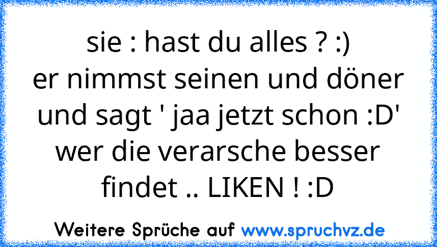 sie : hast du alles ? :)
er nimmst seinen und döner und sagt ' jaa jetzt schon :D'
wer die verarsche besser findet .. LIKEN ! :D