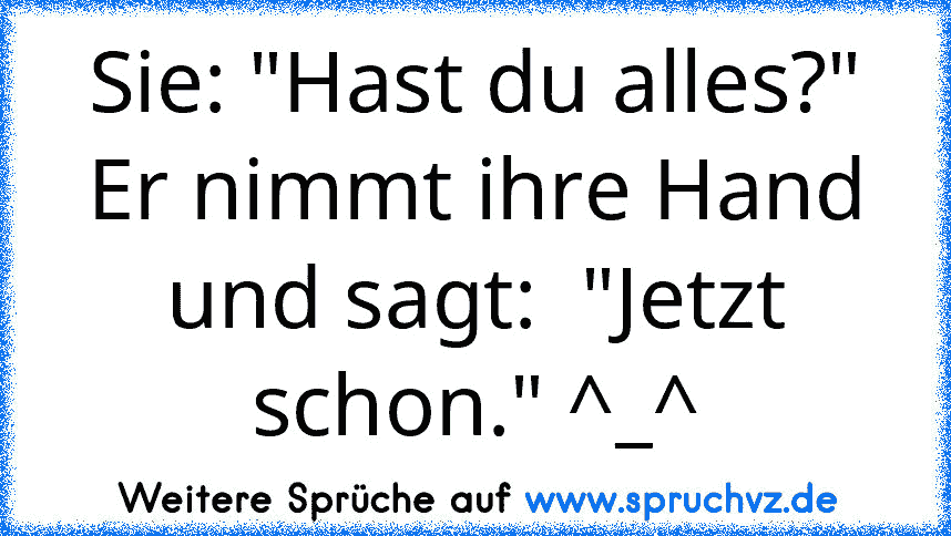 Sie: "Hast du alles?"
Er nimmt ihre Hand und sagt:  "Jetzt schon." ^_^