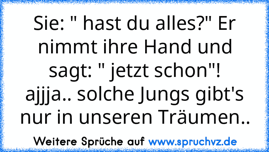 Sie: " hast du alles?" Er nimmt ihre Hand und sagt: " jetzt schon"!
ajjja.. solche Jungs gibt's nur in unseren Träumen..