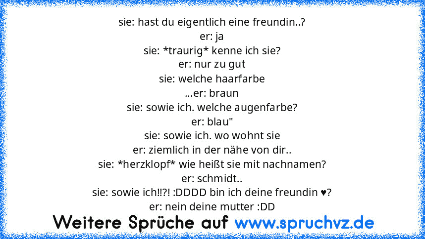 sie: hast du eigentlich eine freundin..?
er: ja
sie: *traurig* kenne ich sie?
er: nur zu gut
sie: welche haarfarbe
...er: braun
sie: sowie ich. welche augenfarbe?
er: blau"
sie: sowie ich. wo wohnt sie
er: ziemlich in der nähe von dir..
sie: *herzklopf* wie heißt sie mit nachnamen?
er: schmidt..
sie: sowie ich!!?! :DDDD bin ich deine freundin ♥?
er: nein deine mutter :DD