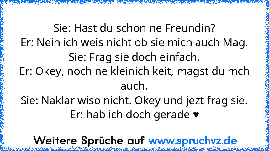 Sie: Hast du schon ne Freundin?
Er: Nein ich weis nicht ob sie mich auch Mag.
Sie: Frag sie doch einfach.
Er: Okey, noch ne kleinich keit, magst du mch auch.
Sie: Naklar wiso nicht. Okey und jezt frag sie.
Er: hab ich doch gerade ♥