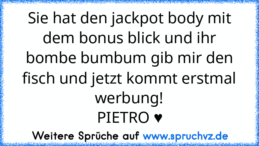 Sie hat den jackpot body mit dem bonus blick und ihr bombe bumbum gib mir den fisch und jetzt kommt erstmal werbung!
PIETRO ♥