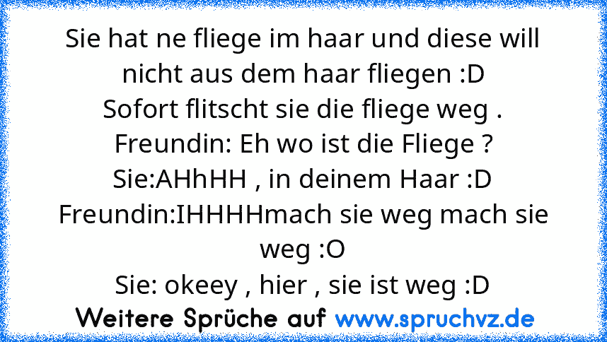 Sie hat ne fliege im haar und diese will nicht aus dem haar fliegen :D
Sofort flitscht sie die fliege weg .
Freundin: Eh wo ist die Fliege ?
Sie:AHhHH , in deinem Haar :D
Freundin:IHHHHmach sie weg mach sie weg :O
Sie: okeey , hier , sie ist weg :D